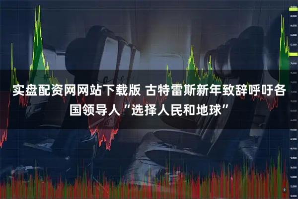 实盘配资网网站下载版 古特雷斯新年致辞呼吁各国领导人“选择人民和地球”