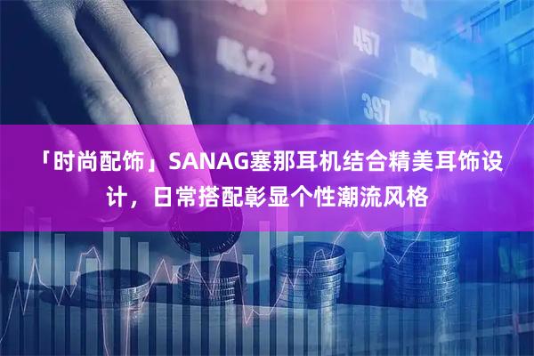 「时尚配饰」SANAG塞那耳机结合精美耳饰设计，日常搭配彰显个性潮流风格