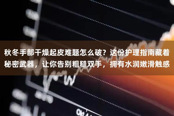 秋冬手部干燥起皮难题怎么破？这份护理指南藏着秘密武器，让你告别粗糙双手，拥有水润嫩滑触感