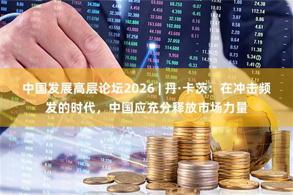 中国发展高层论坛2026 | 丹·卡茨：在冲击频发的时代，中国应充分释放市场力量