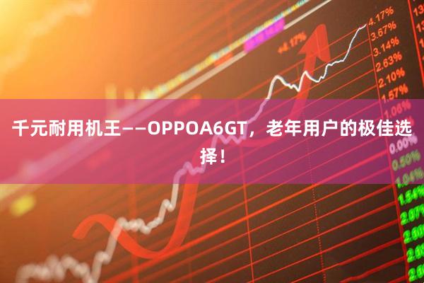 千元耐用机王——OPPOA6GT，老年用户的极佳选择！