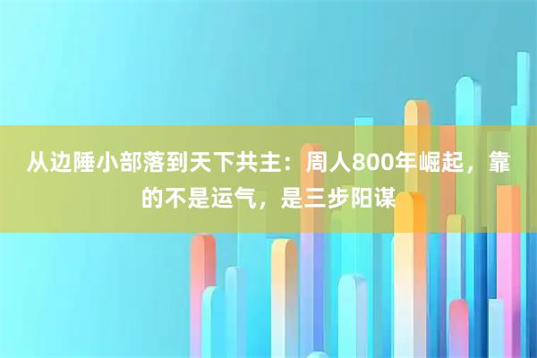 从边陲小部落到天下共主：周人800年崛起，靠的不是运气，是三步阳谋