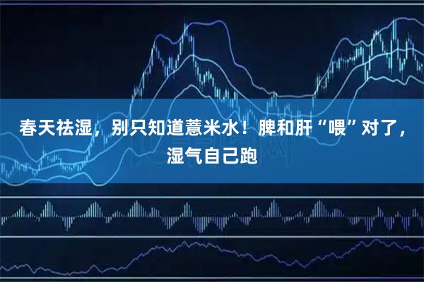 春天祛湿，别只知道薏米水！脾和肝“喂”对了，湿气自己跑