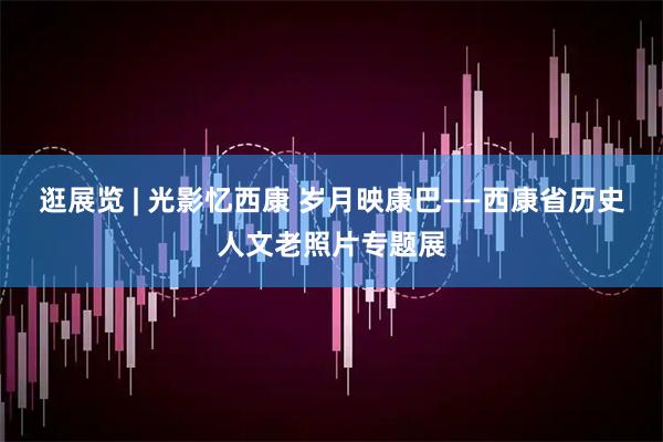 逛展览 | 光影忆西康 岁月映康巴——西康省历史人文老照片专题展