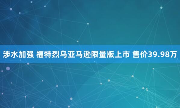 涉水加强 福特烈马亚马逊限量版上市 售价39.98万