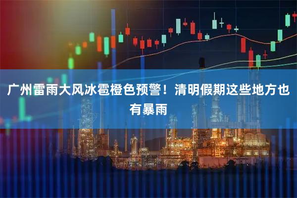 广州雷雨大风冰雹橙色预警！清明假期这些地方也有暴雨