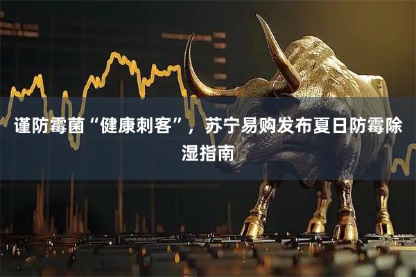 谨防霉菌“健康刺客”，苏宁易购发布夏日防霉除湿指南