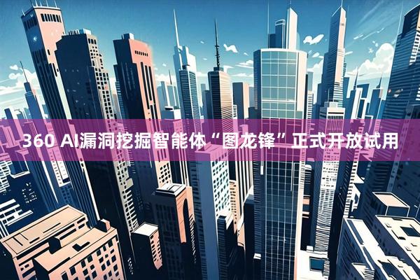 360 AI漏洞挖掘智能体“图龙锋”正式开放试用