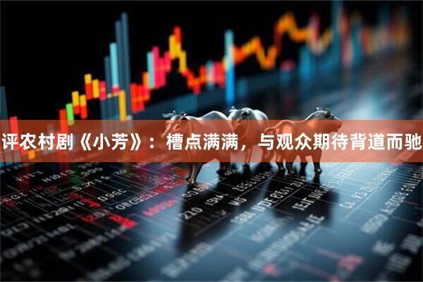 评农村剧《小芳》：槽点满满，与观众期待背道而驰