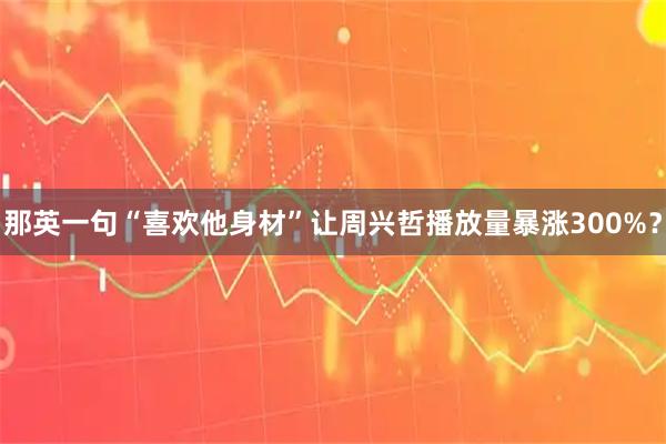 那英一句“喜欢他身材”让周兴哲播放量暴涨300%？