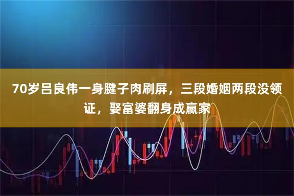 70岁吕良伟一身腱子肉刷屏，三段婚姻两段没领证，娶富婆翻身成赢家